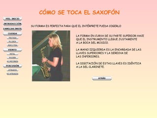 CÓMO SE TOCA EL SAXOFÓN
SU FORMA ES PERFECTA PARA QUE EL INTÉRPRETE PUEDA COGERLO
LA FORMA EN CURVA DE SU PARTE SUPERIOR HACE
QUE EL INSTRUMENTO LLEGUE JUSTAMENTE
A LA BOCA DEL MÚSICO.
LA MANO IZQUIERDA ES LA ENCARGADA DE LAS
LLAVES SUPERIORES Y LA DERECHA DE
LAS INFERIORES.
LA DIGITACIÓN DE ESTAS LLAVES ES IDÉNTICA
A LA DEL CLARINETE.

 