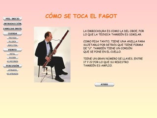 CÓMO SE TOCA EL FAGOT
LA EMBOCADURA ES COMO LA DEL OBOE, POR
LO QUE LA TÉCNICA TAMBIÉN ES SIMILAR.
COMO PESA TANTO, TIENE UNA ANILLA PARA
SUJETARLO POR DETRÁS QUE TIENE FORMA
DE “U”. TAMBIÉN TIENE UN CORDÓN
QUE SE PONE EN EL CUELLO.
TIENE UN GRAN NÚMERO DE LLAVES, ENTRE
17 Y 22 POR LO QUE SU REGISTRO
TAMBIÉN ES AMPLIO.

 
