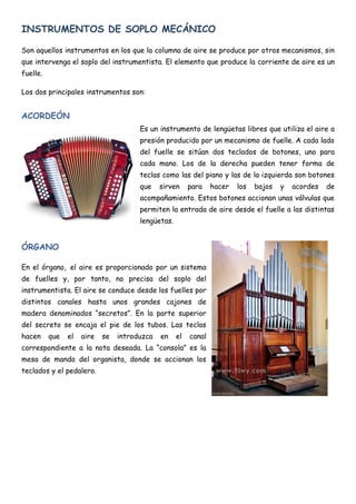 INSTRUMENTOS DE SOPLO MECÁNICO

Son aquellos instrumentos en los que la columna de aire se produce por otros mecanismos, sin
que intervenga el soplo del instrumentista. El elemento que produce la corriente de aire es un
fuelle.

Los dos principales instrumentos son:


ACORDEÓN
                                       Es un instrumento de lengüetas libres que utiliza el aire a
                                       presión producido por un mecanismo de fuelle. A cada lado
                                       del fuelle se sitúan dos teclados de botones, uno para
                                       cada mano. Los de la derecha pueden tener forma de
                                       teclas como las del piano y las de la izquierda son botones
                                       que    sirven     para    hacer   los   bajos   y   acordes   de
                                       acompañamiento. Estos botones accionan unas válvulas que
                                       permiten la entrada de aire desde el fuelle a las distintas
                                       lengüetas.


ÓRGANO

En el órgano, el aire es proporcionado por un sistema
de fuelles y, por tanto, no precisa del soplo del
instrumentista. El aire se conduce desde los fuelles por
distintos canales hasta unos grandes cajones de
madera denominados “secretos”. En la parte superior
del secreto se encaja el pie de los tubos. Las teclas
hacen     que   el   aire   se   introduzca   en    el   canal
correspondiente a la nota deseada. La “consola” es la
mesa de mando del organista, donde se accionan los
teclados y el pedalero.
 