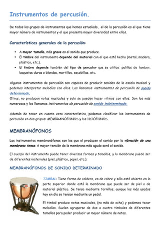 Instrumentos de percusión.

De todos los grupos de instrumentos que hemos estudiado, el de la percusión es el que tiene
mayor número de instrumentos y el que presenta mayor diversidad entre ellos.


Características generales de la percusión:

      A mayor tamaño, más grave es el sonido que produce.
      El timbre del instrumento depende del material con el que está hecho (metal, madera,
       plástico, etc.).
      El timbre depende también del tipo de percutor que se utilice: palillos de tambor,
       baquetas duras o blandas, martillos, escobillas, etc.


Algunos instrumentos de percusión son capaces de producir sonidos de la escala musical y
podemos interpretar melodías con ellos. Los llamamos instrumentos de percusión de sonido
determinado.
Otros, no producen notas musicales y solo se pueden hacer ritmos con ellos. Son los más
numerosos y los llamamos instrumentos de percusión de sonido indeterminado.


Además de tener en cuenta esta característica, podemos clasificar los instrumentos de
percusión en dos grupos: MEMBRANÓFONOS y los IDIÓFONOS.


MEMBRANÓFONOS

Los instrumentos membranófonos son los que el producen el sonido por la vibración de una
membrana tensa. A mayor tensión de la membrana más agudo será el sonido.

El cuerpo del instrumento puede tener diversas formas y tamaños, y la membrana puede ser
de diferentes materiales (piel, plástico, papel, etc.).

MEMBRANÓFONOS DE SONIDO DETERMINADO

                          TIMBAL: Tiene forma de caldero, es de cobre y sólo está abierto en la
                          parte superior donde está la membrana que puede ser de piel o de
                          material plástico. Se tensa mediante tornillos, aunque los más usados
                          hoy en día se tensan mediante un pedal.

                          El timbal produce notas musicales, (no más de ocho) y podemos tocar
                          melodías. Suelen agruparse de dos a cuatro timbales de diferentes
                          tamaños para poder producir un mayor número de notas.
 