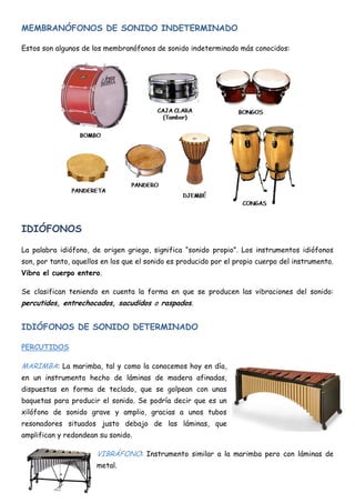 MEMBRANÓFONOS DE SONIDO INDETERMINADO

Estos son algunos de los membranófonos de sonido indeterminado más conocidos:




IDIÓFONOS

La palabra idiófono, de origen griego, significa “sonido propio”. Los instrumentos idiófonos
son, por tanto, aquellos en los que el sonido es producido por el propio cuerpo del instrumento.
Vibra el cuerpo entero.

Se clasifican teniendo en cuenta la forma en que se producen las vibraciones del sonido:
percutidos, entrechocados, sacudidos o raspados.


IDIÓFONOS DE SONIDO DETERMINADO

PERCUTIDOS

MARIMBA: La marimba, tal y como la conocemos hoy en día,
en un instrumento hecho de láminas de madera afinadas,
dispuestas en forma de teclado, que se golpean con unas
baquetas para producir el sonido. Se podría decir que es un
xilófono de sonido grave y amplio, gracias a unos tubos
resonadores situados justo debajo de las láminas, que
amplifican y redondean su sonido.

                       VIBRÁFONO: Instrumento similar a la marimba pero con láminas de
                       metal.
 