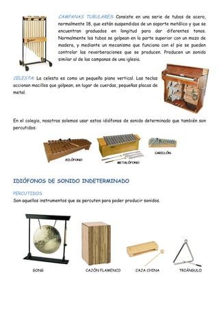 CAMPANAS TUBULARES: Consiste en una serie de tubos de acero,
                     normalmente 18, que están suspendidos de un soporte metálico y que se
                     encuentran    graduados    en   longitud     para   dar   diferentes   tonos.
                     Normalmente los tubos se golpean en la parte superior con un mazo de
                     madera, y mediante un mecanismo que funciona con el pie se pueden
                     controlar las reverberaciones que se producen. Producen un sonido
                     similar al de las campanas de una iglesia.



CELESTA: La celesta es como un pequeño piano vertical. Las teclas
accionan macillos que golpean, en lugar de cuerdas, pequeñas placas de
metal.




En el colegio, nosotros solemos usar estos idiófonos de sonido determinado que también son
percutidos:




IDIÓFONOS DE SONIDO INDETERMINADO

PERCUTIDOS
Son aquellos instrumentos que se percuten para poder producir sonidos.




         GONG                      CAJÓN FLAMENCO           CAJA CHINA              TRIÁNGULO
 