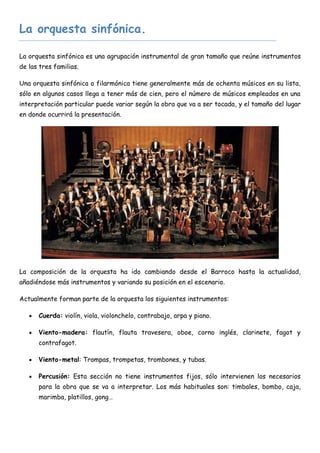 La orquesta sinfónica.

La orquesta sinfónica es una agrupación instrumental de gran tamaño que reúne instrumentos
de las tres familias.

Una orquesta sinfónica o filarmónica tiene generalmente más de ochenta músicos en su lista,
sólo en algunos casos llega a tener más de cien, pero el número de músicos empleados en una
interpretación particular puede variar según la obra que va a ser tocada, y el tamaño del lugar
en donde ocurrirá la presentación.




La composición de la orquesta ha ido cambiando desde el Barroco hasta la actualidad,
añadiéndose más instrumentos y variando su posición en el escenario.

Actualmente forman parte de la orquesta los siguientes instrumentos:

      Cuerda: violín, viola, violonchelo, contrabajo, arpa y piano.

      Viento-madera: flautín, flauta travesera, oboe, corno inglés, clarinete, fagot y
       contrafagot.

      Viento-metal: Trompas, trompetas, trombones, y tubas.

      Percusión: Esta sección no tiene instrumentos fijos, sólo intervienen los necesarios
       para la obra que se va a interpretar. Los más habituales son: timbales, bombo, caja,
       marimba, platillos, gong…
 
