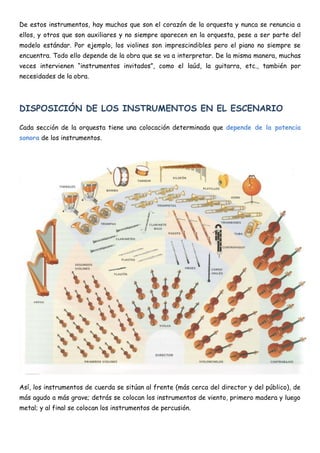 De estos instrumentos, hay muchos que son el corazón de la orquesta y nunca se renuncia a
ellos, y otros que son auxiliares y no siempre aparecen en la orquesta, pese a ser parte del
modelo estándar. Por ejemplo, los violines son imprescindibles pero el piano no siempre se
encuentra. Todo ello depende de la obra que se va a interpretar. De la misma manera, muchas
veces intervienen “instrumentos invitados”, como el laúd, la guitarra, etc., también por
necesidades de la obra.




DISPOSICIÓN DE LOS INSTRUMENTOS EN EL ESCENARIO

Cada sección de la orquesta tiene una colocación determinada que depende de la potencia
sonora de los instrumentos.




Así, los instrumentos de cuerda se sitúan al frente (más cerca del director y del público), de
más agudo a más grave; detrás se colocan los instrumentos de viento, primero madera y luego
metal; y al final se colocan los instrumentos de percusión.
 