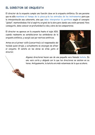 EL DIRECTOR DE ORQUESTA

El director de la orquesta cumple una función clave en la orquesta sinfónica. Es una persona
que no sólo mantiene el tiempo de la pieza y da las entradas de los instrumentos para que
la interpretación sea coherente, sino que debe interpretar la partitura según el concepto
“global”, manteniéndose fiel al espíritu original de la obra pero dando una visión personal. Para
conseguirlo, debe conocer en profundidad la vida y obra de los compositores.


El director no aparece en la orquesta hasta el siglo XIX,
cuando realmente se establecieron los estándares de la
orquesta sinfónica, y surgió casi por motivos estéticos.

Antes era el primer violín (concertino) o el responsable del
teclado quien dirigía, y actualmente se encargan de afinar
el conjunto. El solista en las obras se sitúa junto al
director.

                       Algunos directores hacen uso de una pequeña vara llamada batuta. Es
                       una vara corta y delgada con la que los directores se asisten en su
                       tarea. Antiguamente, la batuta era más voluminosa de lo que es ahora.
 