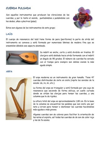 CUERDA PULSADA

Son aquellos instrumentos que producen las vibraciones de las
cuerdas, y por lo tanto el sonido, punteándolas o pulsándolas con
los dedos, uñas o plectros (púas).


Estos son algunos de los instrumentos de este grupo:


LAÚD

El cuerpo de resonancia del laúd tiene forma de pera (periforme) la parte de atrás del
instrumento es convexa y está formada por numerosas láminas de madera fina que se
ensamblan dándole ese aspecto abombado.


                                     Su mástil es ancho, corto y está dividido en trastes. El
                                     clavijero está doblado hacia atrás formando con el mástil
                                     un ángulo de 90 grados. El número de cuerdas ha variado
                                     con el tiempo pero siempre son dobles siendo la más
                                     aguda simple.


ARPA

                              El arpa moderna es un instrumento de gran tamaño. Tiene 47
                              cuerdas distribuidas de siete en siete (repite los sonidos de la
                              escala: do, re, mi, etc.).

                              La forma del arpa es triangular y está formada por una caja de
                              resonancia que asciende de forma oblicua, un cuello curvado
                              donde se sitúan las clavijas para tensar las cuerdas, y una
                              columna que le da rigidez.

                              La altura total del arpa es aproximadamente 1,80 cm. En la base
                              de la columna se encuentran los pedales que son siete uno por
                              nota y sirven para tensar o destensar las cuerdas haciéndolas
                              más agudas o más graves.

                              Algunas cuerdas son de colores para facilitar la orientación de
                              las notas al arpista, así todas las cuerdas de do son de color rojo
                              y las de fa azules.
 