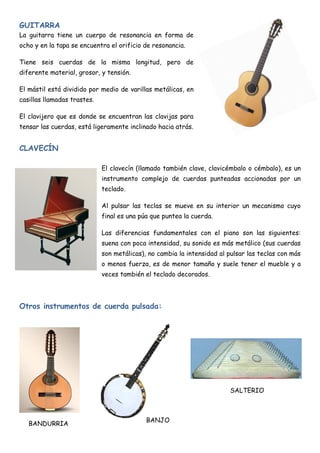 GUITARRA
La guitarra tiene un cuerpo de resonancia en forma de
ocho y en la tapa se encuentra el orificio de resonancia.

Tiene seis cuerdas de la misma longitud, pero de
diferente material, grosor, y tensión.

El mástil está dividido por medio de varillas metálicas, en
casillas llamadas trastes.

El clavijero que es donde se encuentran las clavijas para
tensar las cuerdas, está ligeramente inclinado hacia atrás.


CLAVECÍN

                             El clavecín (llamado también clave, clavicémbalo o cémbalo), es un
                             instrumento complejo de cuerdas punteadas accionadas por un
                             teclado.

                             Al pulsar las teclas se mueve en su interior un mecanismo cuyo
                             final es una púa que puntea la cuerda.

                             Las diferencias fundamentales con el piano son las siguientes:
                             suena con poca intensidad, su sonido es más metálico (sus cuerdas
                             son metálicas), no cambia la intensidad al pulsar las teclas con más
                             o menos fuerza, es de menor tamaño y suele tener el mueble y a
                             veces también el teclado decorados.




Otros instrumentos de cuerda pulsada:




                                                                        SALTERIO



                                            BANJO
   BANDURRIA
 