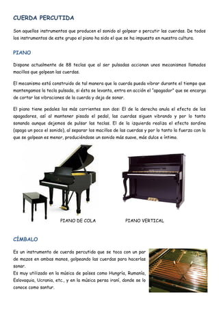 CUERDA PERCUTIDA

Son aquellos instrumentos que producen el sonido al golpear o percutir las cuerdas. De todos
los instrumentos de este grupo el piano ha sido el que se ha impuesto en nuestra cultura.


PIANO

Dispone actualmente de 88 teclas que al ser pulsadas accionan unos mecanismos llamados
macillos que golpean las cuerdas.

El mecanismo está construido de tal manera que la cuerda pueda vibrar durante el tiempo que
mantengamos la tecla pulsada, si ésta se levanta, entra en acción el “apagador” que se encarga
de cortar las vibraciones de la cuerda y deja de sonar.

El piano tiene pedales los más corrientes son dos: El de la derecha anula el efecto de los
apagadores, así al mantener pisado el pedal, las cuerdas siguen vibrando y por lo tanto
sonando aunque dejemos de pulsar las teclas. El de la izquierda realiza el efecto sordina
(apaga un poco el sonido), al separar los macillos de las cuerdas y por lo tanto la fuerza con la
que se golpean es menor, produciéndose un sonido más suave, más dulce e íntimo.




                       PIANO DE COLA                      PIANO VERTICAL



CÍMBALO

Es un instrumento de cuerda percutida que se toca con un par
de mazos en ambas manos, golpeando las cuerdas para hacerlas
sonar.
Es muy utilizado en la música de países como Hungría, Rumanía,
Eslovaquia, Ucrania, etc., y en la música persa iraní, donde se lo
conoce como santur.
 