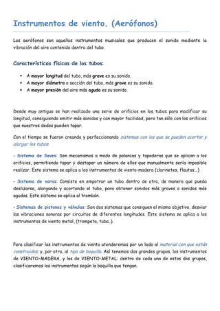 Instrumentos de viento. (Aerófonos)
Los aerófonos son aquellos instrumentos musicales que producen el sonido mediante la
vibración del aire contenido dentro del tubo.


Características físicas de los tubos:

      A mayor longitud del tubo, más grave es su sonido.
      A mayor diámetro o sección del tubo, más grave es su sonido.
      A mayor presión del aire más agudo es su sonido.



Desde muy antiguo se han realizado una serie de orificios en los tubos para modificar su
longitud, consiguiendo emitir más sonidos y con mayor facilidad, pero tan sólo con los orificios
que nuestros dedos pueden tapar.

Con el tiempo se fueron creando y perfeccionando sistemas con los que se pueden acortar y
alargar los tubos:

- Sistema de llaves: Son mecanismos a modo de palancas y tapaderas que se aplican a los
orificios, permitiendo tapar y destapar un número de ellos que manualmente sería imposible
realizar. Este sistema se aplica a los instrumentos de viento-madera (clarinetes, flautas...)

- Sistema de varas: Consiste en empotrar un tubo dentro de otro, de manera que pueda
deslizarse, alargando y acortando el tubo, para obtener sonidos más graves o sonidos más
agudos. Este sistema se aplica al trombón.

- Sistemas de pistones y válvulas: Son dos sistemas que consiguen el mismo objetivo, desviar
las vibraciones sonoras por circuitos de diferentes longitudes. Este sistema se aplica a los
instrumentos de viento metal, (trompeta, tuba..).




Para clasificar los instrumentos de viento atenderemos por un lado al material con que están
construidos; y, por otro, al tipo de boquilla. Así tenemos dos grandes grupos, los instrumentos
de VIENTO-MADERA, y los de VIENTO-METAL; dentro de cada uno de estos dos grupos,
clasificaremos los instrumentos según la boquilla que tengan.
 