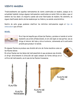 VIENTO MADERA

Tradicionalmente son aquellos instrumentos de viento construidos en madera, aunque en la
actualidad también incluye algunos instrumentos construidos en metal. Esto se debe a que el
nombre les fue dado a la mayoría cuando aún eran fabricados de madera. No obstante, se
siguen clasificando dentro de las maderas por su timbre y su sonido característico.


Dentro de este grupo podemos clasificar los distintos instrumentos según el tipo de
embocadura que utilicen:


BISEL

                      Es el tipo de boquilla que utilizan las flautas, y produce el sonido al cortar
                      mediante una arista afilada (bisel), el aire del soplo en dos partes; una se
                      dirige al interior del tubo y otra al exterior, obteniendo así la suficiente
                      presión para producir el sonido.

En algunas flautas se produce esa división del aire de forma mecánica como en
las flautas dulces.
En otras flautas son los labios del instrumentista lo que producen esa división,
al dirigir directamente la dirección del soplo siempre de forma oblicua en el
orificio del instrumento, es el caso de las flautas traveseras.




                                                                             FLAUTA DE
                                                                                PAN


     FLAUTÍN

                                            FLAUTA DE
             FLAUTA                            PICO
            TRAVESERA
 