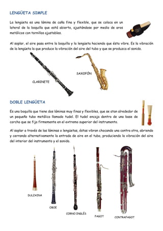 LENGÜETA SIMPLE

La lengüeta es una lámina de caña fina y flexible, que se coloca en un
lateral de la boquilla que está abierto, ajustándose por medio de aros
metálicos con tornillos ajustables.


Al soplar, el aire pasa entre la boquilla y la lengüeta haciendo que ésta vibre. Es la vibración
de la lengüeta la que produce la vibración del aire del tubo y que se produzca el sonido.




                                            SAXOFÓN

               CLARINETE




DOBLE LENGÜETA

Es una boquilla que tiene dos láminas muy finas y flexibles, que se atan alrededor de
un pequeño tubo metálico llamado tudel. El tudel encaja dentro de una base de
corcho que se fija firmemente en el extremo superior del instrumento.

Al soplar a través de las láminas o lengüetas, éstas vibran chocando una contra otra, abriendo
y cerrando alternativamente la entrada de aire en el tubo, produciendo la vibración del aire
del interior del instrumento y el sonido.




            DULZAINA



                           OBOE

                                      CORNO INGLÉS
                                                         FAGOT        CONTRAFAGOT
 