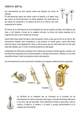 VIENTO METAL

Los instrumentos de esta familia tienen una boquilla con forma de
embudo.
El instrumentista apoya sus labios contra la boquilla y al soplar hace
que vibren de forma parecida a la doble lengüeta. Las vibraciones de
sus labios se transmiten a la columna de aire en el interior del tubo,
surgiendo así el sonido.


El timbre de un instrumento de metal depende del tipo de boquilla utilizado, del diámetro del
tubo, y del tamaño y forma de la campana terminal. La altura del sonido depende de la
longitud del tubo y de la tensión de los labios.

Cuanto más flojos estén los labios, más lentamente vibran y hace que el aire en el interior del
instrumento también vibre lentamente, lo que produce un sonido grave; cuanto más tenso
estén los labios, más rápidamente vibran y esto provoca que las vibraciones del aire del tubo
sean más rápidas y por lo tanto el sonido producido es más agudo.

Combinando las diferentes tensiones de los labios que producen sonidos agudos y graves, con
las diferentes longitudes de los tubos mediante el sistema de pistones y válvulas o el de varas
se podrán obtener todos los sonidos en estos instrumentos.


Los instrumentos de viento-metal más utilizados en la orquesta moderna son los siguientes:




           TROMPA               TROMPETA


                                                   TROMBÓN
                                                                         TUBA




                 La sordina es un elemento que se introduce en el extremo de los
                 instrumentos de viento-metal para amortiguar su sonido haciéndolo más suave
                 y con otro tipo de sonoridad. Tiene diferentes formas y materiales, como el
                 caucho, el plástico, la madera o el metal, y encaja perfectamente en la
                 campana del instrumento.
 