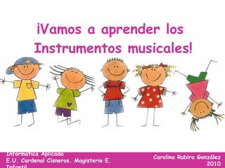 ¡Vamos a aprender los  Instrumentos musicales! Carolina Rubira González 2010 Informática Aplicada E.U. Cardenal Cisneros. Magisterio E. Infantil 