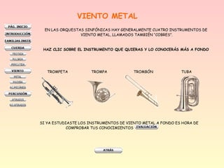 VIENTO METAL
EN LAS ORQUESTAS SINFÓNICAS HAY GENERALMENTE CUATRO INSTRUMENTOS DE
VIENTO METAL, LLAMADOS TAMBIÉN “COBRES”.
HAZ CLIC SOBRE EL INSTRUMENTO QUE QUIERAS Y LO CONOCERÁS MÁS A FONDO
TROMPETA TROMPA TROMBÓN TUBA
SI YA ESTUDIASTE LOS INSTRUMENTOS DE VIENTO METAL A FONDO ES HORA DE
COMPROBAR TUS CONOCIMIENTOS
 