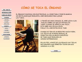 A TRAVÉS DE UNOS CANALES, EL AIRE LLEVA A LOS
FUELLES SOBRE LOS QUE SE APOYAN LOS
TUBOS. CUANDO SE APRIETA UNA TECLA,
ESTA ABRE UNA VÁLVULA EN EL
FUELLE Y EL AIRE ENTRA EN EL TUBO.
CUANDO SE TIRA DE UN REGISTRO HACIA FUERA,
LAS TECLAS DE UN MODO MANUAL SE
CONECTAN CON UN GRUPO ESPECÍFICO
DE TUBOS QUE PRODUCEN UN
SONIDO DETERMINADO.
EN LOS PIES, APARTE DE LOS PEDALES HAY TECLAS
MÁS GRANDES QUE PERMITEN TOCAR CON DOS
SONIDOS A LA VEZ.
CÓMO SE TOCA EL ÓRGANO
EL ÓRGANO FUNCIONA CON ELECTRICIDAD. AL CONECTARLO, PONE EN MARCHA
UN VENTILADOR QUE PRODUCE EL AIRE NECESARIO PARA LLENAR
LOS TUBOS.
 