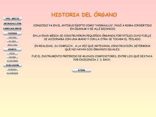 HISTORIA DEL ÓRGANO
CONOCIDO YA EN EL ANTIGUO EGIPTO COMO "HYDRAULUS", PASÓ A ROMA CONVERTIDO
EN ÓGANUM Y DE ALLÍ BIZANCIO,
EN LA EDAD MEDIA SE CONSTRUYERON PEQUEÑOS ÓRGANOS PORTÁTILES CUYO FUELLE
SE ACCIONABA CON UNA MANO Y CON LA OTRA SE TOCABA EL TECLADO.
EN REALIDAD, SU COMPLEJA , A LA VEZ QUE ARTESANAL CONSTRUCCIÓN, DETERMINA
QUE NO HAYAN DOS ÓRGANOS IGUALES.
FUE EL INSTRUMENTO PREFERIDO DE MUCHOS COMPOSITORES, ENTRE LOS QUE DESTACA
POR EXCELENCIA J. S. BACH.
 