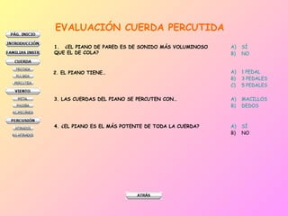 EVALUACIÓN CUERDA PERCUTIDA
1. ¿EL PIANO DE PARED ES DE SONIDO MÁS VOLUMINOSO
QUE EL DE COLA?
A) SÍ
B) NO
2. EL PIANO TIENE… A) 1 PEDAL
B) 3 PEDALES
C) 5 PEDALES
3. LAS CUERDAS DEL PIANO SE PERCUTEN CON… A) MACILLOS
B) DEDOS
4. ¿EL PIANO ES EL MÁS POTENTE DE TODA LA CUERDA? A) SÍ
B) NO
 