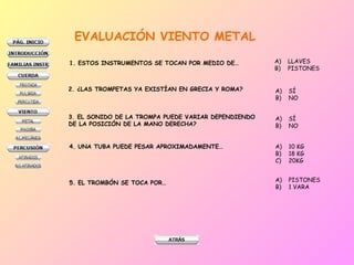 EVALUACIÓN VIENTO METAL
1. ESTOS INSTRUMENTOS SE TOCAN POR MEDIO DE… A) LLAVES
B) PISTONES
2. ¿LAS TROMPETAS YA EXISTÍAN EN GRECIA Y ROMA? A) SÍ
B) NO
3. EL SONIDO DE LA TROMPA PUEDE VARIAR DEPENDIENDO
DE LA POSICIÓN DE LA MANO DERECHA?
A) SÍ
B) NO
4. UNA TUBA PUEDE PESAR APROXIMADAMENTE… A) 10 KG
B) 18 KG
C) 20KG
5. EL TROMBÓN SE TOCA POR… A) PISTONES
B) 1 VARA
 