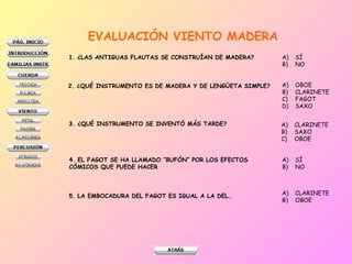 EVALUACIÓN VIENTO MADERA
1. ¿LAS ANTIGUAS FLAUTAS SE CONSTRUÍAN DE MADERA? A) SÍ
B) NO
2. ¿QUÉ INSTRUMENTO ES DE MADERA Y DE LENGÜETA SIMPLE? A) OBOE
B) CLARINETE
C) FAGOT
D) SAXO
3. ¿QUÉ INSTRUMENTO SE INVENTÓ MÁS TARDE? A) CLARINETE
B) SAXO
C) OBOE
4. EL FAGOT SE HA LLAMADO “BUFÓN” POR LOS EFECTOS
CÓMICOS QUE PUEDE HACER
A) SÍ
B) NO
5. LA EMBOCADURA DEL FAGOT ES IGUAL A LA DEL… A) CLARINETE
B) OBOE
 