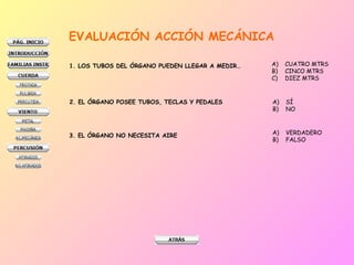 EVALUACIÓN ACCIÓN MECÁNICA
1. LOS TUBOS DEL ÓRGANO PUEDEN LLEGAR A MEDIR… A) CUATRO MTRS
B) CINCO MTRS
C) DIEZ MTRS
2. EL ÓRGANO POSEE TUBOS, TECLAS Y PEDALES A) SÍ
B) NO
3. EL ÓRGANO NO NECESITA AIRE A) VERDADERO
B) FALSO
 