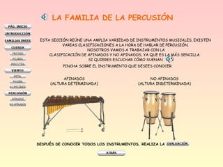 LA FAMILIA DE LA PERCUSIÓN
ESTA SECCIÓN REÚNE UNA AMPLIA VARIEDAD DE INSTRUMENTOS MUSICALES. EXISTEN
VARIAS CLASIFICACIONES A LA HORA DE HABLAR DE PERCUSIÓN.
NOSOTROS VAMOS A TRABAJAR CON LA
CLASIFICACIÓN DE AFINADOS Y NO AFINADOS, YA QUE ES LA MÁS SENCILLA.
SI QUIERES ESCUCHAR CÓMO SUENAN
AFINADOS
(ALTURA DETERMINADA)
NO AFINADOS
(ALTURA INDETERMINADA)
DESPUÉS DE CONOCER TODOS LOS INSTRUMENTOS, REALIZA LA
PINCHA SOBRE EL INSTRUMENTO QUE DESEES CONOCER
 