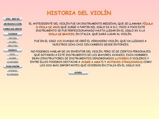 HISTORIA DEL VIOLÍN
EL ANTECEDENTE DEL VIOLÍN FUE UN INSTRUMENTO MEDIEVAL QUE SE LLAMABA FÍDULAFÍDULA
O VIOLA DE ARCOO VIOLA DE ARCO QUE SURGE A PARTIR DEL SIGLO IX-X D.C.; POCO A POCO ESTE
INSTRUMENTO SE FUE PERFECCIONANADO HASTA LLEGAR EN EL SIGLO XV A LA
VIOLA DE BRACCIOVIOLA DE BRACCIO, EN ITALIA, QUE DARÁ LUGAR AL VIOLÍN.
FUE EN EL SIGO XVIXVI CUANDO SE CREÓ EL VERDADERO VIOLÍN, QUE HA LLEGADO A
NUESTROS DÍAS CASI SIN CAMBIOS DESDE ENTONCES.
NO PODEMOS HABLAR DE UN INVENTOR DEL VIOLÍN, PERO SÍ DE CIERTOS PERSONAJES
QUE DOTARON A ESTE INSTRUMENTO DE LOS MAYORES AVANCES. ESOS HOMBRES
ERAN CONSTRUCTORES DE INSTRUMENTOS DENOMINADOS LUTHIERSLUTHIERS O VIOLEROS Y
ENTRE ELLOS PODEMOS DESTACAR A ANDRE A AMATIANDRE A AMATI Y ANTONIO STRADIVARIUSANTONIO STRADIVARIUS COMO
LOS DOS MÁS IMPORTANTES QUE VIVIERON EN ITALIA EN EL SIGLO XVI.
 