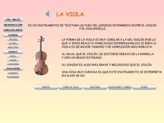LA VIOLA
ES UN INSTRUMENTO DE TESITURA (ALTURA DEL SONIDO) INTERMEDIA ENTRE EL VIOLÍN
Y EL VIOLONCELLO.
LA FORMA DE LA VIOLA ES MUY SIMILAR A LA DEL VIOLÍN (POR LO
QUE A VECES RESULTA COMPLICADO DIFERENCIARLOS) SI BIEN LA
VIOLA ES DE MAYOR TAMAÑO Y DE COMPLEXIÓN MÁS ROBUSTA.
AL IGUAL QUE EL VIOLÍN, SE SOSTIENE DEBAJO DE LA BARBILLA
Y CON UN BRAZO ESTIRADO.
SU SONIDO ES ALGO MÁS GRAVE Y MELODIOSO QUE EL VIOLÍN.
UNA COSA MUY CURIOSA ES QUE ESTE INSTRUMENTO SE INTERPRETA
EN CLAVE DE DO.
 