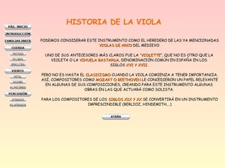 HISTORIA DE LA VIOLA
PODEMOS CONSIDERAR ESTE INSTRUMENTO COMO EL HEREDERO DE LAS YA MENCIONADAS
VIOLAS DE ARCOVIOLAS DE ARCO DEL MEDIEVO.
UNO DE SUS ANTECESORES MÁS CLAROS FUE LA “VIOLETTE“VIOLETTE”, QUE NO ES OTRO QUE LA
VIOLETA O LA VIHUELA BASTARDAVIHUELA BASTARDA, DENOMINACIÓN COMÚN EN ESPAÑA EN LOS
SIGLOS XVI Y XVIIXVI Y XVII.
PERO NO ES HASTA EL CLASICISMOCLASICISMO CUANDO LA VIOLA COMIENZA A TENER IMPORTANCIA.
ASÍ, COMPOSITORES COMO MOZART O BEETHOVENMOZART O BEETHOVEN LE CONCEDIERON UN PAPEL RELEVANTE
EN ALGUNAS DE SUS COMPOSICIONES, CREANDO PARA ESTE INSTRUMENTO ALGUNAS
OBRAS EN LAS QUE ACTUARÁ COMO SOLISTA.
PARA LOS COMPOSITORES DE LOS SIGLOS XIX Y XXSIGLOS XIX Y XX SE CONVERTIRÁ EN UN INSTRUMENTO
IMPRESCINDIBLE (BERLIOZ, HINDEMITH,…)
 