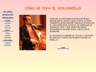 CÓMO SE TOCA EL VIOLONCELLO
COMO VES, EL VIOLONCELLO ES BASTANTE MÁS
GRANDE QUE EL VIOLÍN Y QUE LA VIOLA. SU PESO
TAMBIÉN ES MUCHO MAYOR Y POR ELLO SE APOYA EN
EL SUELO MEDIANTE UN PUNTAL DE ACERO QUE SE
DENOMINA “PICA” Y QUE SIRVE PARA QUE EL
INSTRUMENTO NO ROCE CON EL SUELO Y NO SE
DETERIORE.
EL VIOLONCELLO SIEMPRE SE TOCA EN LA POSICIÓN
DE SENTADO Y CON EL INSTRUMENTO ENTRE LAS
RODILLAS.
 