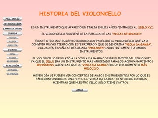 HISTORIA DEL VIOLONCELLO
ES UN INSTRUMENTO QUE APARECIÓ EN ITALIA EN LOS AÑOS CENTRALES AL SIGLO XVI.SIGLO XVI.
EL VIOLONCELLO PROVIENE DE LA FAMILIA DE LAS “VIOLAS DE BRACCIO”.“VIOLAS DE BRACCIO”.
EXISTE OTRO INSTRUMENTO BARROCO MUY PARECIDO AL VIOLONCELLO QUE VA A
CONVIVIR MUCHO TIEMPO CON ESTE PRIMERO Y QUE SE DENOMINA “VIOLA DA GAMBA”.“VIOLA DA GAMBA”.
INCLUSO EN ESPAÑA SE DESIGNABA “VIOLONES”“VIOLONES” INDISTINTAMENTE A AMBOS
INSTRUMENTOS.
EL VIOLONCELLO DESPLAZÓ A LA “VIOLA DA GAMBA” DESDE EL INICIO DEL SIGLO XVII
YA QUE EL CELLOCELLO ERA UN INSTRUMENTO MÁS APROPIADO PARA LOS ACOMPAÑAMIENTOS
MONÓDICOSMONÓDICOS, MIENTRAS QUE LA “VIOLA DA GAMBA”“VIOLA DA GAMBA” ERA UN INSTRUMENTO MÁSMÁS
MELÓDICO.MELÓDICO.
HOY EN DÍA SE PUEDEN VER CONCIERTOS DE AMBOS INSTRUEMENTOS POR LO QUE ES
FÁCIL CONFUNDIRLOS. UNA PISTA: LA “VIOLA DA GAMBA” TIENE CINCO CUERDAS,
MIENTRAS QUE NUESTRO CELLO SÓLO TIENE CUATRO).
 