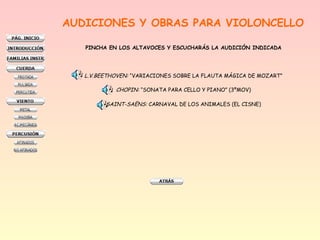 AUDICIONES Y OBRAS PARA VIOLONCELLO
PINCHA EN LOS ALTAVOCES Y ESCUCHARÁS LA AUDICIÓN INDICADA
L.V.BEETHOVEN: “VARIACIONES SOBRE LA FLAUTA MÁGICA DE MOZART”
CHOPIN: “SONATA PARA CELLO Y PIANO” (3ºMOV)
SAINT-SAËNS: CARNAVAL DE LOS ANIMALES (EL CISNE)
 