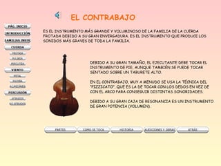 EL CONTRABAJO
ES EL INSTRUMENTO MÁS GRANDE Y VOLUMINOSO DE LA FAMILIA DE LA CUERDA
FROTADA DEBIDO A SU GRAN ENVERGADURA. ES EL INSTRUMENTO QUE PRODUCE LOS
SONIDOS MÁS GRAVES DE TODA LA FAMILIA.
DEBIDO A SU GRAN TAMAÑO, EL EJECUTANTE DEBE TOCAR EL
INSTRUMENTO DE PIE, AUNQUE TAMBIÉN SE PUEDE TOCAR
SENTADO SOBRE UN TABURETE ALTO.
EN EL CONTRABAJO, MUY A MENUDO SE USA LA TÉCNICA DEL
“PIZZICATO”, QUE ES LA DE TOCAR CON LOS DEDOS EN VEZ DE
CON EL ARCO PARA CONSEGUIR DISTINTAS SONORIDADES.
DEBIDO A SU GRAN CAJA DE RESONANCIA ES UN INSTRUMENTO
DE GRAN POTENCIA (VOLUMEN).
 