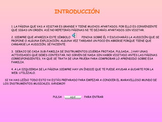 INTRODUCCIÓN
1. LA PÁGINA QUE VAS A VISITAR ES GRANDE Y TIENE MUCHOS APARTADOS. POR ELLO ES CONVENIENTE
QUE SIGAS UN ORDEN. ASÍ NO REPETIRÁS PÁGINAS NI TE DEJARÁS APARTADOS SIN VISITAR.
2. SIEMPRE QUE APAREZCA ESTE SÍMBOLO PINCHA SOBRE ÉL Y ESCUCHARÁS LA AUDICIÓN QUE SE
PROPONE O ALGUNA EXPLICACIÓN. ALGUNA VEZ TARDARÁ UN POCO EN ABRIRSE PORQUE TIENE QUE
CARGARSE LA AUDICIÓN. SÉ PACIENTE.
3. DEBAJO DE CADA SUB-FAMILIA DE INSTRUMENTOS (CUERDA FROTADA, PULSADA,…) HAY UNAS
ACTIVIDADES QUE DEBES CONTESTAR. NO SIRVEN DE NADA SIN HABER VISITADO ANTES LAS PÁGINAS
CORRESPONDIENTES, YA QUE SE TRATA DE UNA PRUEBA PARA COMPROBAR LO APRENDIDO SOBRE ESA
FAMILIA.
4. A LA IZQUIERDA DE LA PÁGINA SIEMPRE HAY UN ÍNDICE QUE TE PUEDE AYUDAR A GUIARTE POR LA
WEB. UTILÍZALO.
SI YA HAS LEÍDO TODO ESTO YA ESTÁS PREPARADO PARA EMPEZAR A CONOCER EL MARAVILLOSO MUNDO DE
LOS INSTRUMENTOS MUSICALES. ¡¡¡ÁNIMO!!!
PULSA PARA ENTRAR
 