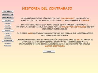 HISTORIA DEL CONTRABAJO
SU NOMBRE PROCEDE DEL TÉRMINO ITALIANO “CONTRABASSO“CONTRABASSO”, INSTRUMENTO
APARECIDO EN ITALIA A MEDIADOS DEL SIGLO XVIXVI Y EQUIPARABLE AL VIOLONEVIOLONE.
SUS RASGOS NO PERTENECEN A LOS TÍPICOS DE UNA FAMILIA INSTRUMENTAL
CONCRETA, YA QUE ESTÁN MUY INFLUIDOS POR LAS VIOLAS Y POR LOS VIOLINESVIOLAS Y POR LOS VIOLINES, SIENDO
UNA MEZCLA ENTRE LOS DOS.
EN EL SIGLO XVIIIXVIII QUEDARON YA MUY DEFINIDAS SUS FORMAS, QUE HAN PERMANECIDO
CASI INVARIABLES HASTA HOY.
LA PRIMERA REFERENCIA DE SU PARTICIPACIÓN ORQUESTAL DATA DE 16631663 Y A PARTIR DE
ENTONCES ALGUNOS COMPOSITORES IMPORTANTES HAN CONCEDIDO A ESTE
INSTRUMENTO UN PAPEL SOBRESALIENTE EN ALGUNA DE SUS OBRAS: POR EJEMPLO
MOZART O BEETHOVENMOZART O BEETHOVEN.
 