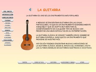LA GUITARRA
LA GUITARRA ES UNO DE LOS INSTRUMENTOS MÁS POPULARES
A MENUDO SE ENCUENTRAN GUITARRAS EN LAS CASAS
PARTICULARES, YA QUE ES UN INSTRUMENTO ECONÓMICAMENTE
ASEQUIBLE Y QUE SE ADAPTA MUY BIEN PARA EL
ACOMPAÑAMIENTO DE CUALQUIER TIPO DE MÚSICA SIN
PRESENTAR UNA GRAN DIFICULTAD EN SU INTERPRETACIÓN.
LA GUITARRA CLÁSICA SE CONOCE TAMBIÉN CON EL NOMBRE DE
GUITARRA ESPAÑOLA, DADO QUE ES UN INSTRUMENTO QUE
PROVIENE DE NUESTRO PAÍS.
HOY EN DÍA PODEMOS ENCONTRAR MUCHAS VARIACIONES DE
LA GUITARRA CLÁSICA, DESDE EL BANJO O EL CHARANGO, HASTA
LOS ÚLTIMOS MODELOS DE GUITARRAS ELÉCTRICAS O ACÚSTICAS.
 