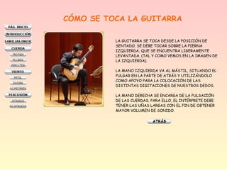 CÓMO SE TOCA LA GUITARRA
LA GUITARRA SE TOCA DESDE LA POSICIÓN DE
SENTADO. SE DEBE TOCAR SOBRE LA PIERNA
IZQUIERDA, QUE SE ENCUENTRA LIGERAMENTE
LEVANTADA. (TAL Y COMO VEMOS EN LA IMAGEN DE
LA IZQUIERDA).
LA MANO IZQUIERDA VA AL MÁSTIL, SITUANDO EL
PULGAR EN LA PARTE DE ATRÁS Y UTILIZÁNDOLO
COMO APOYO PARA LA COLOCACIÓN DE LAS
DISTINTAS DIGITACIONES DE NUESTROS DEDOS.
LA MANO DERECHA SE ENCARGA DE LA PULSACIÓN
DE LAS CUERDAS. PARA ELLO, EL INTÉRPRETE DEBE
TENER LAS UÑAS LARGAS CON EL FIN DE OBTENER
MAYOR VOLUMEN DE SONIDO.
 