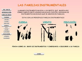 LAS FAMILIAS INSTRUMENTALES
LLAMAMOS INSTRUMENTO MUSICAL A UN OBJETO, QUE MANIPULADO
CORRECTAMENTE EMITE SONIDOS MUSICALES. EXISTEN INFINIDAD DE
INSTRUMENTOS MUSICALES QUE SE AGRUPAN EN FAMILIAS.
ESTAS SON LAS PRINCIPALES FAMILIAS INSTRUMENTALES
CUERDA VIENTO PERCUSIÓN
PINCHA SOBRE UN  GRUPO DE INSTRUMENTOS Y COMENZARÁS A DESCUBRIR A SU FAMILIA
 