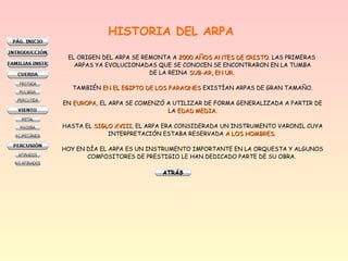 HISTORIA DEL ARPA
EL ORIGEN DEL ARPA SE REMONTA A 2000 AÑOS ANTES DE CRISTO2000 AÑOS ANTES DE CRISTO. LAS PRIMERAS
ARPAS YA EVOLUCIONADAS QUE SE CONOCEN SE ENCONTRARON EN LA TUMBA
DE LA REINA SUB-AR, EN UR.SUB-AR, EN UR.
TAMBIÉN EN EL EGIPTO DE LOS FARAONESEN EL EGIPTO DE LOS FARAONES EXISTÍAN ARPAS DE GRAN TAMAÑO.
EN EUROPAEUROPA, EL ARPA SE COMENZÓ A UTILIZAR DE FORMA GENERALIZADA A PARTIR DE
LA EDAD MEDIA.EDAD MEDIA.
HASTA EL SIGLO XVIIISIGLO XVIII, EL ARPA ERA CONSIDERADA UN INSTRUMENTO VARONIL CUYA
INTERPRETACIÓN ESTABA RESERVADA A LOS HOMBRES.A LOS HOMBRES.
HOY EN DÍA EL ARPA ES UN INSTRUMENTO IMPORTANTE EN LA ORQUESTA Y ALGUNOS
COMPOSITORES DE PRESTIGIO LE HAN DEDICADO PARTE DE SU OBRA.
 