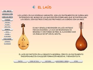EL LAÚD
LOS LAÚDES, EN SUS DIVERSAS VARIANTES, SON LOS INSTRUMENTOS DE CUERDA MÁS
EXTENDIDOS DEL MUNDO DE LOS QUE EXISTEN EJEMPLARES QUE SE PUNTEAN CON
LOS DEDOS, CON PLECTROS E INCLUSO FROTANDO LAS CUERDAS CON UN ARCO.
ES MUY SENCILLO RECONOCER UN LAÚD ANTIGUO
POR DOS RAZONES: LA CAJA DE RESONANCIA ES
REDONDA Y CON FORMA DE PERA; EL CLAVIJERO HACE
UN ÁNGULO DE 90º CON EL MÁSTIL.
EL LAÚD NO PARTICIPA EN LA ORQUESTA MODERNA, PERO ES UN INSTRUMENTO
INDISPENSABLE EN CUALQUIER FORMACIÓN MEDIEVAL Y RENACENTISTA.
 
