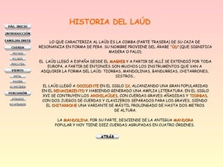 HISTORIA DEL LAÚD
LO QUE CARACTERIZA AL LAÚD ES LA COMBA (PARTE TRASERA) DE SU CAJA DE
RESONANCIA EN FORMA DE PERA. SU NOMBRE PROVIENE DEL ÁRABE “ÚD”“ÚD” (QUE SIGNIFICA
MADERA O PALO).
EL LAÚD LLEGÓ A ESPAÑA DESDE EL MAGREBMAGREB Y A PARTIR DE ALLÍ SE EXTENDIÓ POR TODA
EUROPA. A PARTIR DE ENTONCES SON MUCHOS LOS INSTRUMENTOS QUE VAN A
ADQUIRIR LA FORMA DEL LAÚD: TIORBAS, MANDOLINAS, BANDURRIAS, CHITARRONES,
SISTROS…
EL LAÚD LLEGÓ A OCCIDENTEOCCIDENTE EN EL SIGLO IXIX, ALCANZANDO UNA GRAN POPULARIDAD
EN EL RENACIMIENTORENACIMIENTO Y HABIENDO GENERADO UNA AMPLIA LITERATURA. EN EL SIGLO
XVI SE CONTRUYEN LOS ARCHILAÚDESARCHILAÚDES, CON CUERDAS GRAVES AÑADIDAS Y TIORBASTIORBAS,
CON DOS JUEGOS DE CUERDAS Y CLAVIJEROS SEPARADOS PARA LOS GRAVES, SIENDO
EL CHITARRONECHITARRONE UNA VARIANTE DE MÁSTIL PROLONGADO DE HASTA DOS METROS
DE ALTURA.
LA MANDOLINAMANDOLINA, POR SU PARTE, DESCIENDE DE LA ANTIGUA MANDORAMANDORA
POPULAR Y HOY TIENE DIEZ CUERDAS AGRUPADAS EN CUATRO ÓRDENES.
 