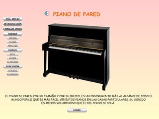 PIANO DE PARED
EL PIANO DE PARED, POR SU TAMAÑO Y POR SU PRECIO, ES UN INSTRUMENTO MÁS AL ALCANCE DE TODO EL
MUNDO POR LO QUE ES MÁS FÁCIL VER ESTOS PIANOS EN LAS CASAS PARTICULARES. SU SONIDO
ES MENOS VOLUMINOSO QUE EL DEL PIANO DE COLA.
 