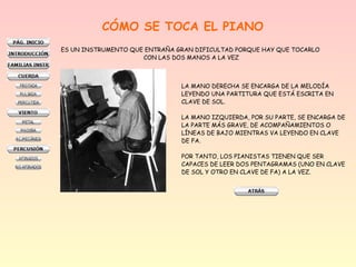 CÓMO SE TOCA EL PIANO
ES UN INSTRUMENTO QUE ENTRAÑA GRAN DIFICULTAD PORQUE HAY QUE TOCARLO
CON LAS DOS MANOS A LA VEZ
LA MANO DERECHA SE ENCARGA DE LA MELODÍA
LEYENDO UNA PARTITURA QUE ESTÁ ESCRITA EN
CLAVE DE SOL.
LA MANO IZQUIERDA, POR SU PARTE, SE ENCARGA DE
LA PARTE MÁS GRAVE, DE ACOMPAÑAMIENTOS O
LÍNEAS DE BAJO MIENTRAS VA LEYENDO EN CLAVE
DE FA.
POR TANTO, LOS PIANISTAS TIENEN QUE SER
CAPACES DE LEER DOS PENTAGRAMAS (UNO EN CLAVE
DE SOL Y OTRO EN CLAVE DE FA) A LA VEZ.
 