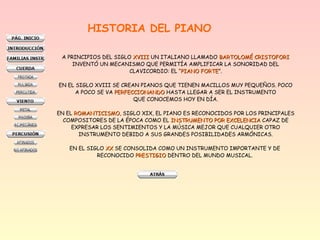 HISTORIA DEL PIANO
A PRINCIPIOS DEL SIGLO XVIIIXVIII UN ITALIANO LLAMADO BARTOLOMÉ CRISTOFORIBARTOLOMÉ CRISTOFORI
INVENTÓ UN MECANISMO QUE PERMITÍA AMPLIFICAR LA SONORIDAD DEL
CLAVICORDIO: EL “PIANO FORTEPIANO FORTE”.
EN EL SIGLO XVIII SE CREAN PIANOS QUE TIENEN MACILLOS MUY PEQUEÑOS. POCO
A POCO SE VA PERFECCIONANDOPERFECCIONANDO HASTA LLEGAR A SER EL INSTRUMENTO
QUE CONOCEMOS HOY EN DÍA.
EN EL ROMANTICISMOROMANTICISMO, SIGLO XIX, EL PIANO ES RECONOCIDOS POR LOS PRINCIPALES
COMPOSITORES DE LA ÉPOCA COMO EL INSTRUMENTO POR EXCELENCIAINSTRUMENTO POR EXCELENCIA CAPAZ DE
EXPRESAR LOS SENTIMIENTOS Y LA MÚSICA MEJOR QUE CUALQUIER OTRO
INSTRUMENTO DEBIDO A SUS GRANDES POSIBILIDADES ARMÓNICAS.
EN EL SIGLO XXXX SE CONSOLIDA COMO UN INSTRUMENTO IMPORTANTE Y DE
RECONOCIDO PRESTIGIOPRESTIGIO DENTRO DEL MUNDO MUSICAL.
 