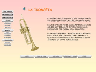 LA TROMPETA
LA TROMPETA ES, SIN DUDA, EL INSTRUMENTO MÁS
CONOCIDO DENTRO DE LA FAMILIA VIENTO-METAL.
ES UN INSTRUMENTO DE MUCHA POTENCIA Y DE UN
SONIDO MUY BRILLANTE CAPAZ DE SOBRESALIR
FÁCILMENTE POR ENCIMA DE LA ORQUESTA.
LA TROMPETA NORMAL LA ENCONTRAMOS AFINADA
EN SI BEMOL, PERO EXISTEN OTRAS VARIANTES
QUE PUEDEN DAR SONIDOS MÁS AGUDOS AL ESTAR
AFINADAS EN OTRAS TONALIDADES.
 