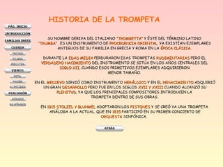 HISTORIA DE LA TROMPETA
SU NOMBRE DERIVA DEL ITALIANO “TROMBETTA“TROMBETTA” Y ÉSTE DEL TÉRMINO LATINO
““TRUMBATRUMBA” . ES UN INSTRUMENTO DE PROCEDENCIA ORIENTALPROCEDENCIA ORIENTAL. YA EXISTÍAN EJEMPLARES
ANTIGUOS DE SU FAMILIA EN GRECIA Y ROMA EN LA ÉPOCA CLÁSICAÉPOCA CLÁSICA.
DURANTE LA EDAD MEDIAEDAD MEDIA PERDURARON ESAS TROMPETAS RUDIMENTARIASRUDIMENTARIAS PERO EL
VERDADERO NACIMIENTOVERDADERO NACIMIENTO DEL INSTRUMENTO SE SITÚA EN LOS AÑOS CENTRALES DEL
SIGLO XIISIGLO XII, CUANDO ESOS PRIMITIVOS EJEMPLARES ADQUIRIERON
MENOR TAMAÑO.
EN EL MEDIEVOMEDIEVO SIRVIÓ COMO INSTRUMENTO HERÁLDICOHERÁLDICO Y EN EL RENACIMIENTORENACIMIENTO ADQUIRIÓ
UN GRAN DESARROLLODESARROLLO PERO FUE EN LOS SIGLOS XVII Y XVIIIXVII Y XVIII CUANDO ALCANZÓ SU
PLENITUDPLENITUD, YA QUE LOS PRINCIPALES COMPOSITORES INTRODUCEN LA
TROMPETA DENTRO DE SUS OBRAS.
EN 1815 STOLZEL Y BLUHMEL1815 STOLZEL Y BLUHMEL ADOPTARON LOS PISTONESPISTONES Y SE CREÓ YA UNA TROMPETA
ANÁLOGA A LA ACTUAL, QUE EN 18351835 PARTICIPÓ EN SU PRIMER CONCIERTO DE
ORQUESTAORQUESTA SINFÓNICA.
 