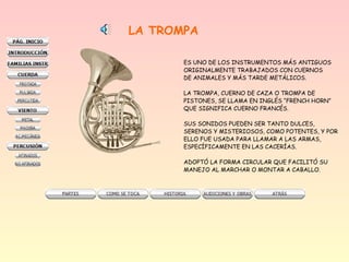 LA TROMPA
ES UNO DE LOS INSTRUMENTOS MÁS ANTIGUOS
ORIGINALMENTE TRABAJADOS CON CUERNOS
DE ANIMALES Y MÁS TARDE METÁLICOS.
LA TROMPA, CUERNO DE CAZA O TROMPA DE
PISTONES, SE LLAMA EN INGLÉS “FRENCH HORN”
QUE SIGNIFICA CUERNO FRANCÉS.
SUS SONIDOS PUEDEN SER TANTO DULCES,
SERENOS Y MISTERIOSOS, COMO POTENTES, Y POR
ELLO FUE USADA PARA LLAMAR A LAS ARMAS,
ESPECÍFICAMENTE EN LAS CACERÍAS.
ADOPTÓ LA FORMA CIRCULAR QUE FACILITÓ SU
MANEJO AL MARCHAR O MONTAR A CABALLO.
 