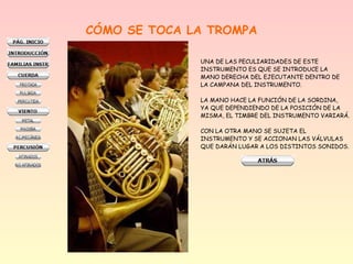 CÓMO SE TOCA LA TROMPA
UNA DE LAS PECULIARIDADES DE ESTE
INSTRUMENTO ES QUE SE INTRODUCE LA
MANO DERECHA DEL EJECUTANTE DENTRO DE
LA CAMPANA DEL INSTRUMENTO.
LA MANO HACE LA FUNCIÓN DE LA SORDINA,
YA QUE DEPENDIENDO DE LA POSICIÓN DE LA
MISMA, EL TIMBRE DEL INSTRUMENTO VARIARÁ.
CON LA OTRA MANO SE SUJETA EL
INSTRUMENTO Y SE ACCIONAN LAS VÁLVULAS
QUE DARÁN LUGAR A LOS DISTINTOS SONIDOS.
 