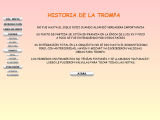 HISTORIA DE LA TROMPA
NO FUE HASTA EL SIGLO XVIII CUANDO ALCANZÓ VERDADERA IMPORTANCIA.
SU PUNTO DE PARTIDA SE SITÚA EN FRANCIA EN LA ÉPOCA DE LUIS XV Y POCO
A POCO SE FUE EXTENDIENDO POR OTROS PAÍSES.
SU INTEGRACIÓN TOTAL EN LA ORQUESTA NO SE DIO HASTA EL ROMANTICISMO
PERO, CON ANTERIORIDAD, HAYDN Y MOZART YA ESCRIBIERON VALIOSAS
OBRAS PARA TROMPA.
LOS PRIMEROS INSTRUMENTOS NO TENÍAN PISTONES Y SE LLAMABAN “NATURALES”.
LUEGO LE PUSIERON VÁLVULAS PARA TOCAR TODAS LAS NOTAS.
 