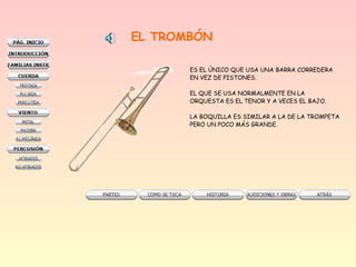EL TROMBÓN
ES EL ÚNICO QUE USA UNA BARRA CORREDERA
EN VEZ DE PISTONES.
EL QUE SE USA NORMALMENTE EN LA
ORQUESTA ES EL TENOR Y A VECES EL BAJO.
LA BOQUILLA ES SIMILAR A LA DE LA TROMPETA
PERO UN POCO MÁS GRANDE.
 