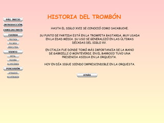 HISTORIA DEL TROMBÓN
HASTA EL SIGLO XVII SE CONOCIÓ COMO SACABUCHE.
SU PUNTO DE PARTIDA ESTÁ EN LA TROMPETA BASTARDA, MUY USADA
EN LA EDAD MEDIA. SU USO SE GENERALIZÓ EN LAS ÚLTIMAS
DÉCADAS DEL SIGLO XV.
EN ITALIA FUE DONDE TOMÓ MÁS IMPORTANCIA DE LA MANO
DE GABRIELLI O MONTEVERDI. EN EL BARROCO TUVO UNA
PRESENCIA ASIDUA EN LA ORQUESTA.
HOY EN DÍA SIGUE SIENDO IMPRESCINDIBLE EN LA ORQUESTA.
 